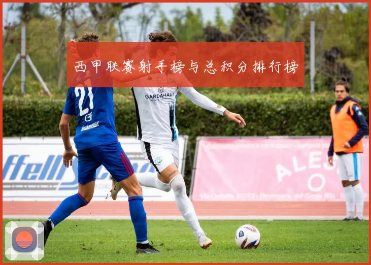 西甲联赛射手榜与总积分排行榜