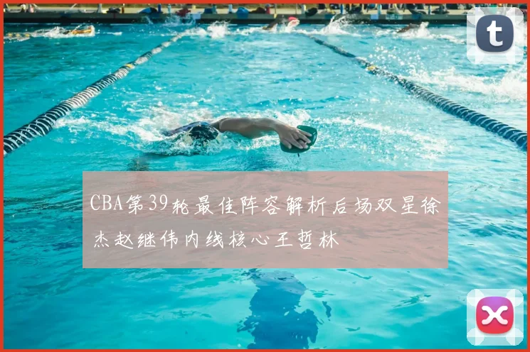 CBA第39轮最佳阵容解析后场双星徐杰赵继伟内线核心王哲林