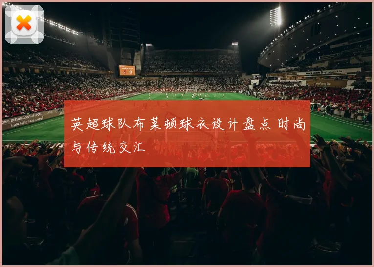 英超球队布莱顿球衣设计盘点 时尚与传统交汇