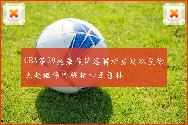 CBA第39轮最佳阵容解析后场双星徐杰赵继伟内线核心王哲林