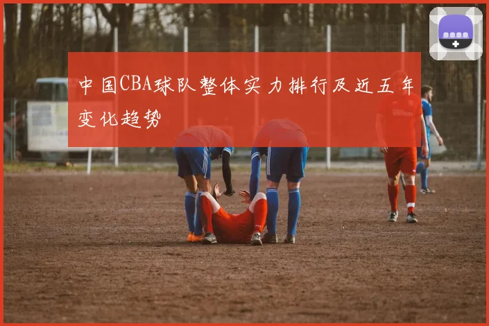 中国CBA球队整体实力排行及近五年变化趋势